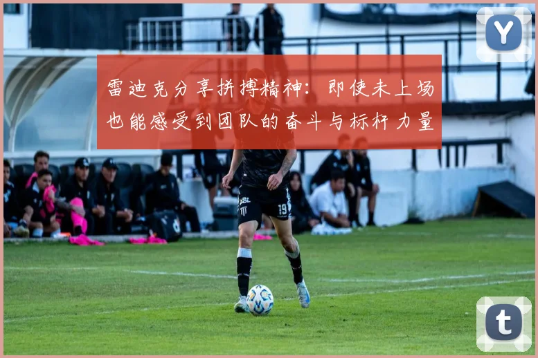 雷迪克分享拼搏精神：即使未上场也能感受到团队的奋斗与标杆力量