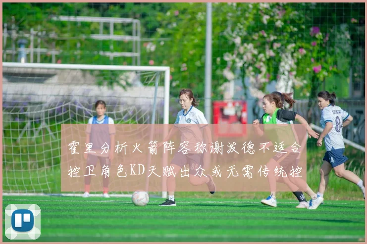 霍里分析火箭阵容称谢泼德不适合控卫角色KD天赋出众或无需传统控卫