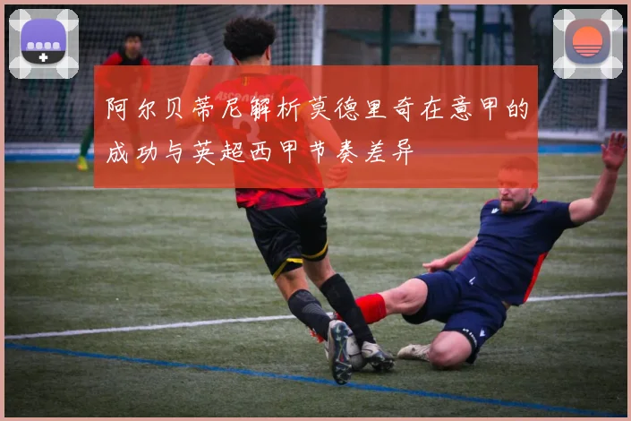 阿尔贝蒂尼解析莫德里奇在意甲的成功与英超西甲节奏差异