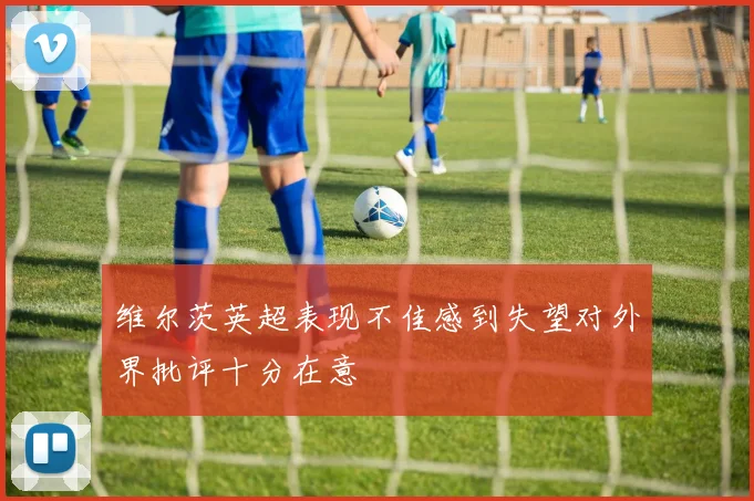 维尔茨英超表现不佳感到失望对外界批评十分在意