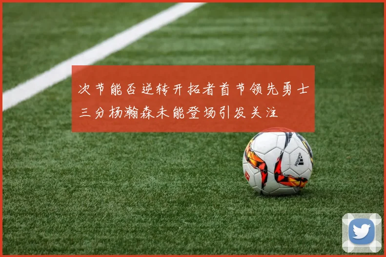 次节能否逆转开拓者首节领先勇士三分杨瀚森未能登场引发关注