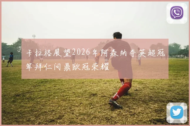 卡拉格展望2026年阿森纳夺英超冠军拜仁问鼎欧冠荣耀