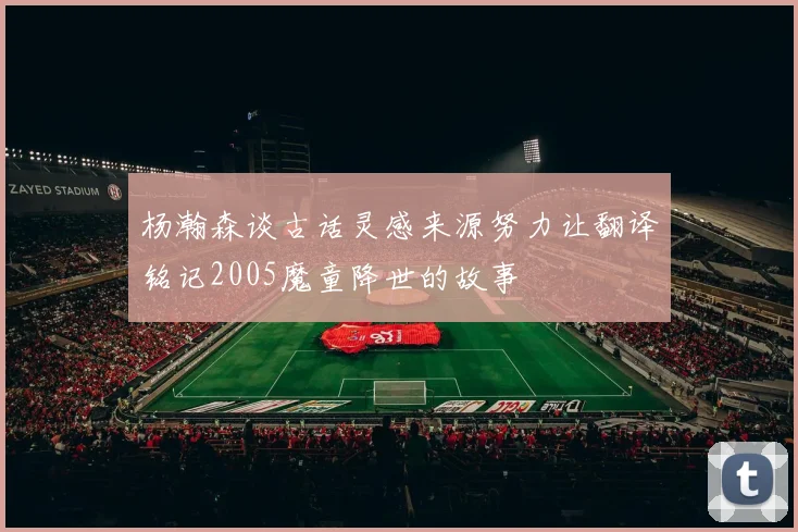 杨瀚森谈古话灵感来源努力让翻译铭记2005魔童降世的故事