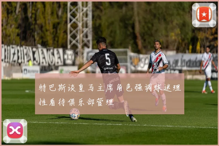 特巴斯谈皇马主席角色强调球迷理性看待俱乐部管理