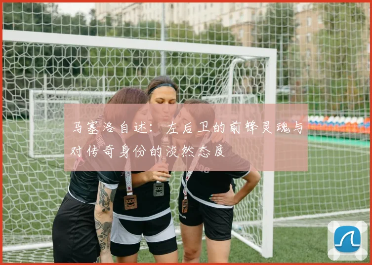马塞洛自述：左后卫的前锋灵魂与对传奇身份的淡然态度