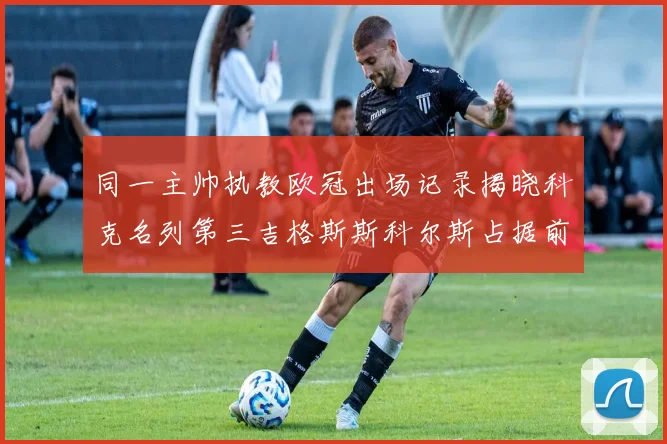 同一主帅执教欧冠出场记录揭晓科克名列第三吉格斯斯科尔斯占据前两位