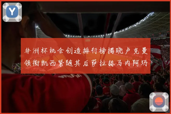 非洲杯机会创造排行榜揭晓卢克曼领衔凯西紧随其后萨拉赫马内阿玛德跻身前五