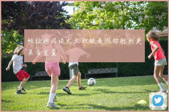 帕拉迪诺谈尤文积极表现称胜利更具含金量