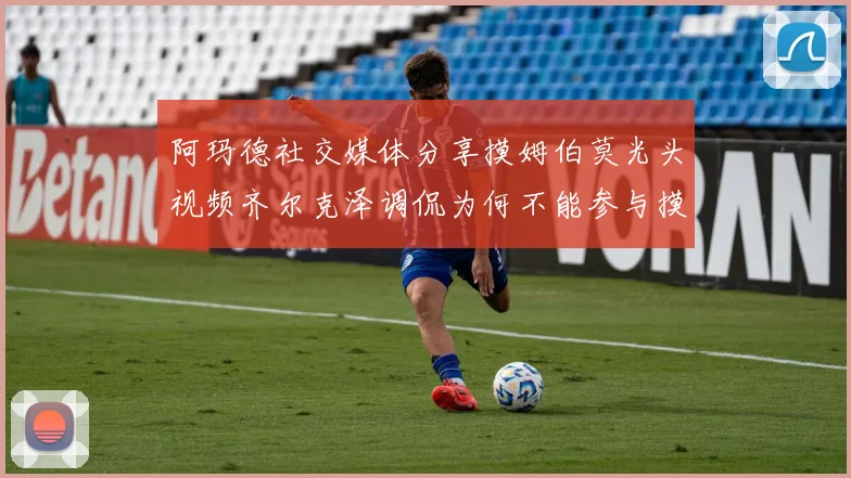 阿玛德社交媒体分享摸姆伯莫光头视频齐尔克泽调侃为何不能参与摸头活动