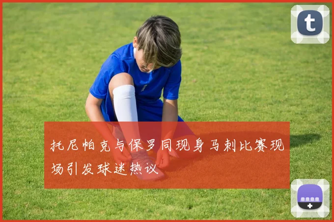 托尼帕克与保罗同现身马刺比赛现场引发球迷热议