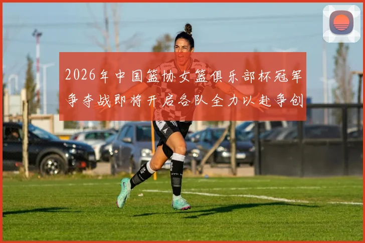 2026年中国篮协女篮俱乐部杯冠军争夺战即将开启各队全力以赴争创佳绩