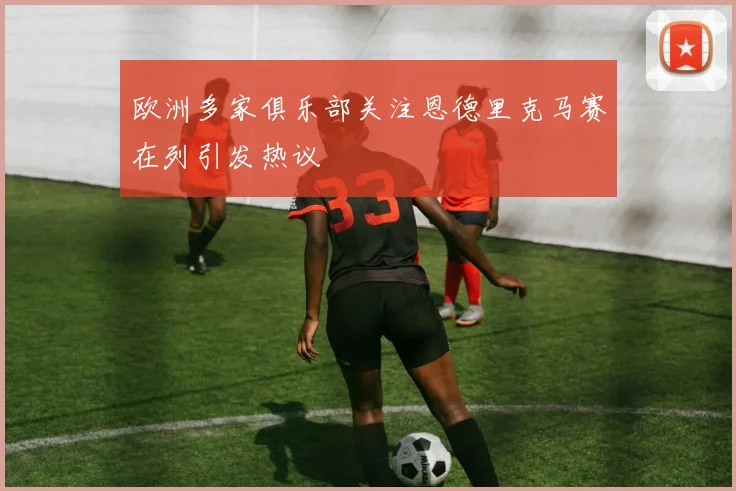 欧洲多家俱乐部关注恩德里克马赛在列引发热议