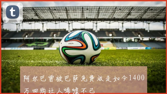 阿尔巴曾被巴萨免费放走如今1400万回购让人唏嘘不已
