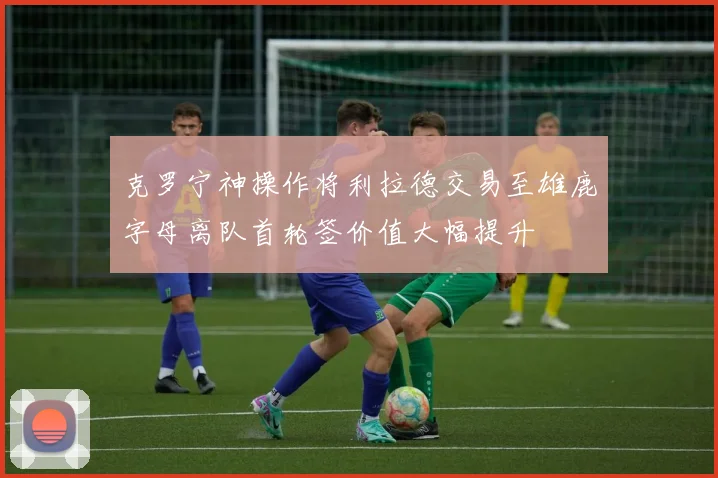 克罗宁神操作将利拉德交易至雄鹿字母离队首轮签价值大幅提升