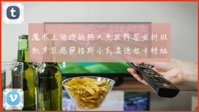 魔术主场迎战热火先发阵容分析班凯罗贝恩萨格斯小瓦温德尔卡特组合展现实力