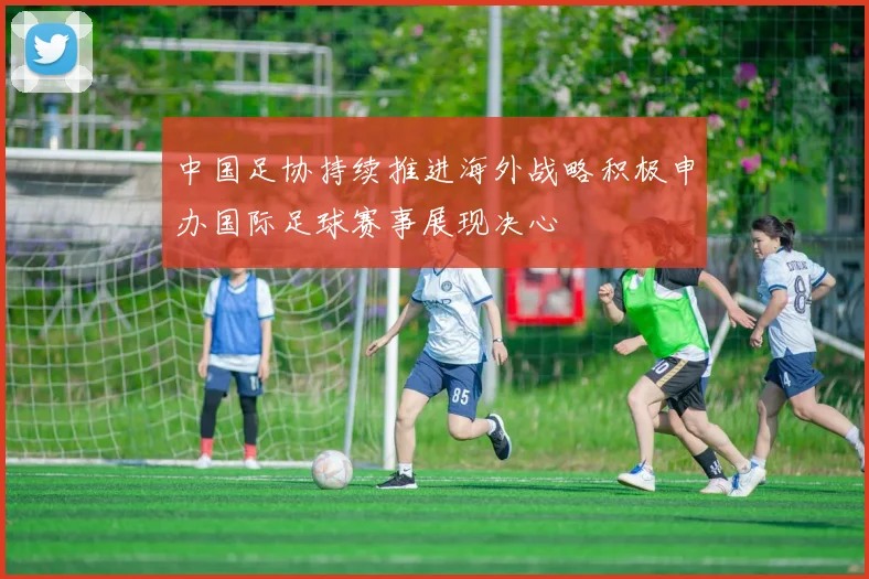 中国足协持续推进海外战略积极申办国际足球赛事展现决心