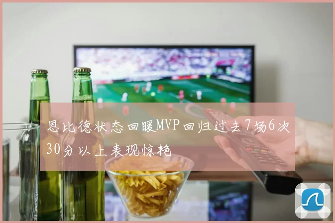 恩比德状态回暖MVP回归过去7场6次30分以上表现惊艳