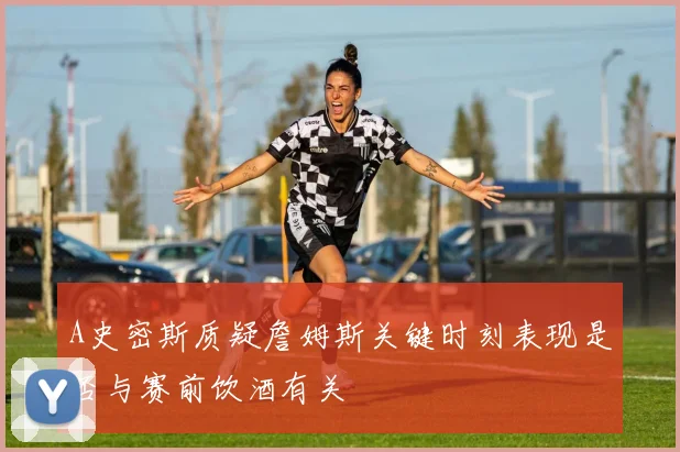 A史密斯质疑詹姆斯关键时刻表现是否与赛前饮酒有关