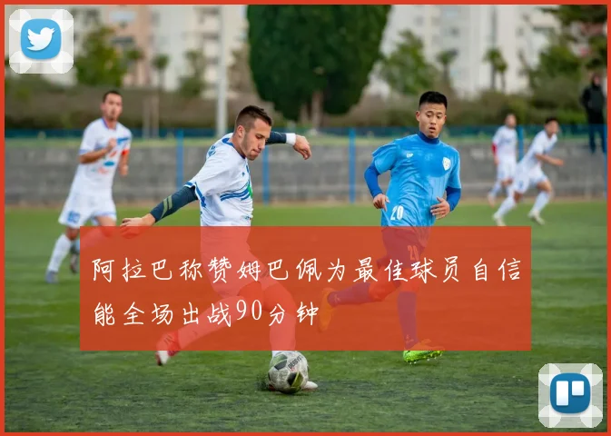 阿拉巴称赞姆巴佩为最佳球员自信能全场出战90分钟